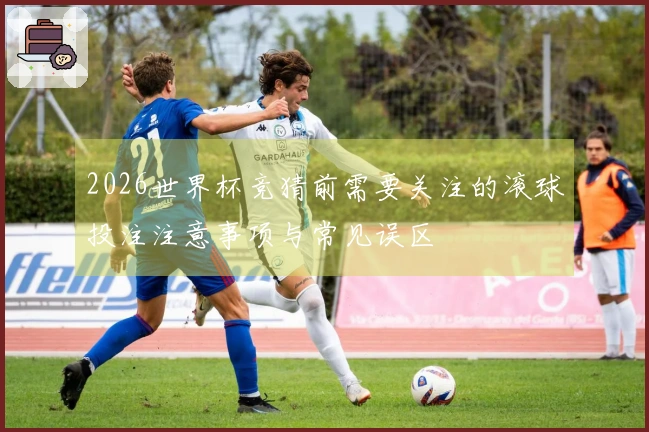 2026世界杯竞猜前需要关注的滚球投注注意事项与常见误区
