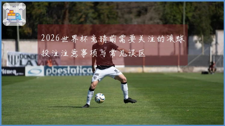2026世界杯竞猜前需要关注的滚球投注注意事项与常见误区