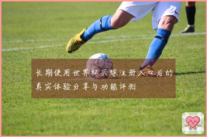 长期使用世界杯买球注册入口后的真实体验分享与功能评测