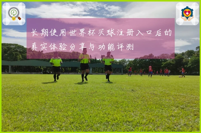 长期使用世界杯买球注册入口后的真实体验分享与功能评测