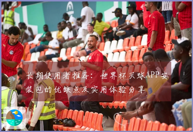 长期使用者推荐：世界杯买球APP安装包的优缺点及实用体验分享